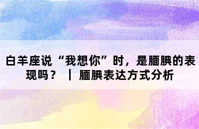 白羊座说“我想你”时，是腼腆的表现吗？ ｜ 腼腆表达方式分析